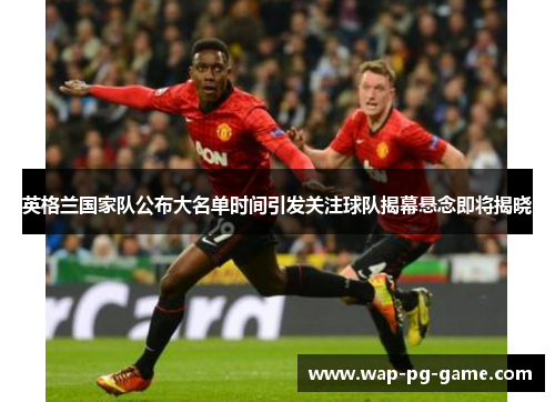 英格兰国家队公布大名单时间引发关注球队揭幕悬念即将揭晓