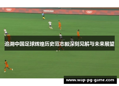 追溯中国足球辉煌历史范志毅深刻见解与未来展望 追溯中国足球辉煌历史范志毅深刻见解与未来展望