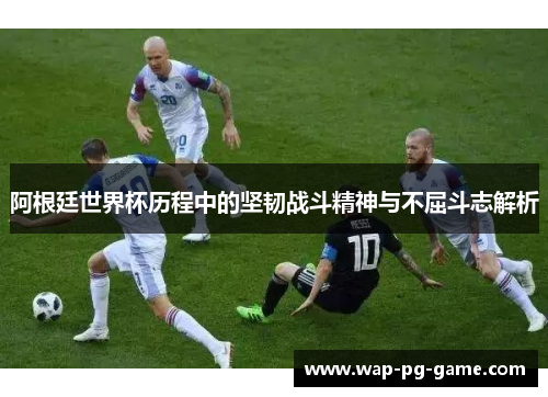 阿根廷世界杯历程中的坚韧战斗精神与不屈斗志解析 阿根廷世界杯历程中的坚韧战斗精神与不屈斗志解析