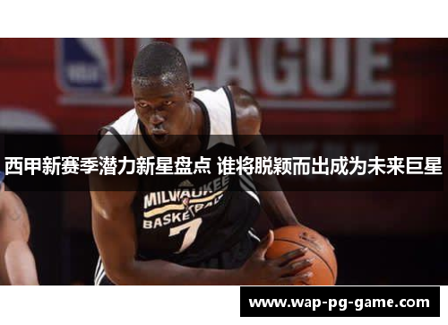 西甲新赛季潜力新星盘点 谁将脱颖而出成为未来巨星