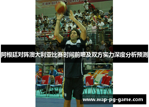 阿根廷对阵澳大利亚比赛时间前瞻及双方实力深度分析预测