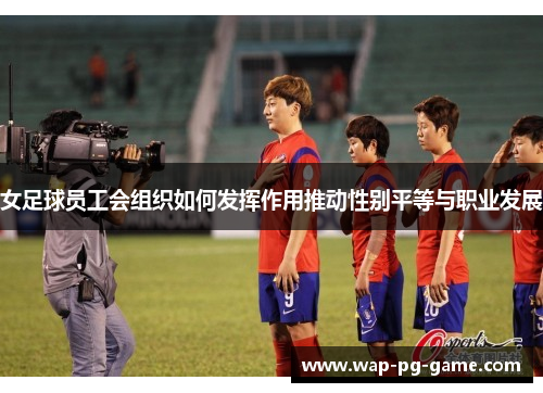 女足球员工会组织如何发挥作用推动性别平等与职业发展